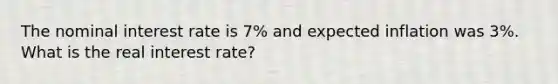 The nominal interest rate is 7% and expected inflation was 3%. What is the real interest rate?