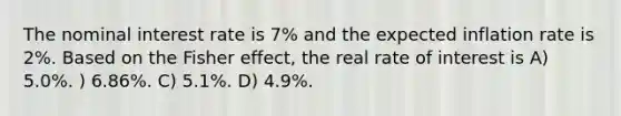 The nominal interest rate is 7% and the expected inflation rate is 2%. Based on the Fisher effect, the real rate of interest is A) 5.0%. ) 6.86%. C) 5.1%. D) 4.9%.