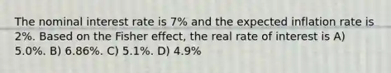 The nominal interest rate is 7% and the expected inflation rate is 2%. Based on the Fisher effect, the real rate of interest is A) 5.0%. B) 6.86%. C) 5.1%. D) 4.9%