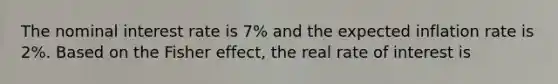 The nominal interest rate is 7% and the expected inflation rate is 2%. Based on the Fisher effect, the real rate of interest is