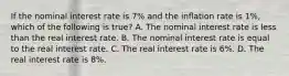 If the nominal interest rate is 7% and the inﬂation rate is 1%, which of the following is true? A. The nominal interest rate is less than the real interest rate. B. The nominal interest rate is equal to the real interest rate. C. The real interest rate is 6%. D. The real interest rate is 8%.