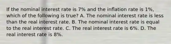 If the nominal interest rate is 7% and the inﬂation rate is 1%, which of the following is true? A. The nominal interest rate is less than the real interest rate. B. The nominal interest rate is equal to the real interest rate. C. The real interest rate is 6%. D. The real interest rate is 8%.