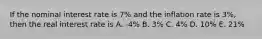 If the nominal interest rate is 7% and the inflation rate is 3%, then the real interest rate is A. -4% B. 3% C. 4% D. 10% E. 21%