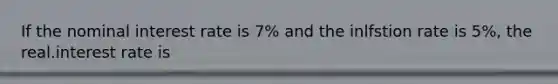 If the nominal interest rate is 7% and the inlfstion rate is 5%, the real.interest rate is