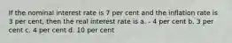 If the nominal interest rate is 7 per cent and the inflation rate is 3 per cent, then the real interest rate is a. - 4 per cent b. 3 per cent c. 4 per cent d. 10 per cent