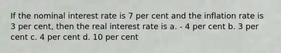 If the nominal interest rate is 7 per cent and the inflation rate is 3 per cent, then the real interest rate is a. - 4 per cent b. 3 per cent c. 4 per cent d. 10 per cent