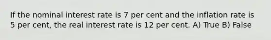 If the nominal interest rate is 7 per cent and the inflation rate is 5 per cent, the real interest rate is 12 per cent. A) True B) False