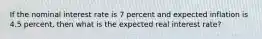 If the nominal interest rate is 7 percent and expected inflation is 4.5 percent, then what is the expected real interest rate?