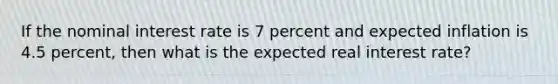 If the nominal interest rate is 7 percent and expected inflation is 4.5 percent, then what is the expected real interest rate?