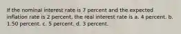 If the nominal interest rate is 7 percent and the expected inflation rate is 2 percent, the real interest rate is a. 4 percent. b. 1.50 percent. c. 5 percent. d. 3 percent.