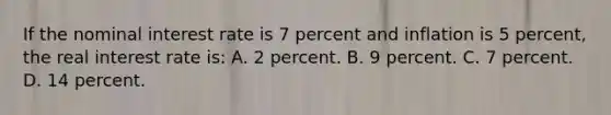 If the nominal interest rate is 7 percent and inflation is 5 percent, the real interest rate is: A. 2 percent. B. 9 percent. C. 7 percent. D. 14 percent.