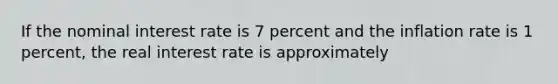 If the nominal interest rate is 7 percent and the inflation rate is 1 percent, the real interest rate is approximately