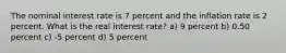 The nominal interest rate is 7 percent and the inflation rate is 2 percent. What is the real interest rate? a) 9 percent b) 0.50 percent c) -5 percent d) 5 percent