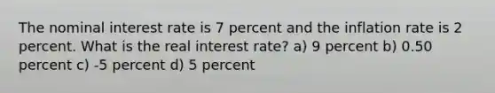 The nominal interest rate is 7 percent and the inflation rate is 2 percent. What is the real interest rate? a) 9 percent b) 0.50 percent c) -5 percent d) 5 percent