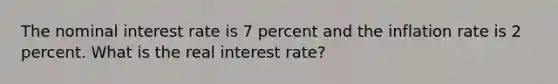 The nominal interest rate is 7 percent and the inflation rate is 2 percent. What is the real interest rate?