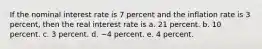 If the nominal interest rate is 7 percent and the inflation rate is 3 percent, then the real interest rate is a. 21 percent. b. 10 percent. c. 3 percent. d. −4 percent. e. 4 percent.