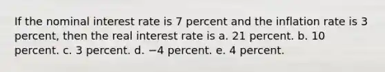 If the nominal interest rate is 7 percent and the inflation rate is 3 percent, then the real interest rate is a. 21 percent. b. 10 percent. c. 3 percent. d. −4 percent. e. 4 percent.