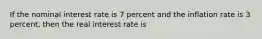 If the nominal interest rate is 7 percent and the inflation rate is 3 percent, then the real interest rate is