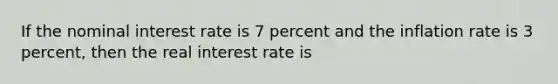 If the nominal interest rate is 7 percent and the inflation rate is 3 percent, then the real interest rate is