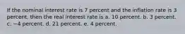 If the nominal interest rate is 7 percent and the inflation rate is 3 percent, then the real interest rate is a. 10 percent. b. 3 percent. c. −4 percent. d. 21 percent. e. 4 percent.