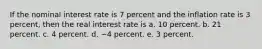 If the nominal interest rate is 7 percent and the inflation rate is 3 percent, then the real interest rate is a. 10 percent. b. 21 percent. c. 4 percent. d. −4 percent. e. 3 percent.