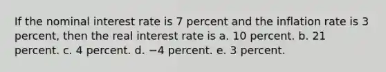 If the nominal interest rate is 7 percent and the inflation rate is 3 percent, then the real interest rate is a. 10 percent. b. 21 percent. c. 4 percent. d. −4 percent. e. 3 percent.