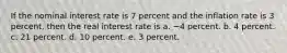 If the nominal interest rate is 7 percent and the inflation rate is 3 percent, then the real interest rate is a. −4 percent. b. 4 percent. c. 21 percent. d. 10 percent. e. 3 percent.