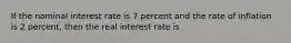 If the nominal interest rate is 7 percent and the rate of inflation is 2 percent, then the real interest rate is