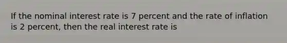 If the nominal interest rate is 7 percent and the rate of inflation is 2 percent, then the real interest rate is