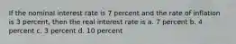 If the nominal interest rate is 7 percent and the rate of inflation is 3 percent, then the real interest rate is a. 7 percent b. 4 percent c. 3 percent d. 10 percent