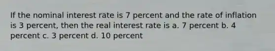 If the nominal interest rate is 7 percent and the rate of inflation is 3 percent, then the real interest rate is a. 7 percent b. 4 percent c. 3 percent d. 10 percent