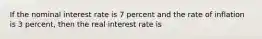 If the nominal interest rate is 7 percent and the rate of inflation is 3 percent, then the real interest rate is