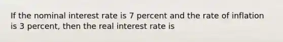 If the nominal interest rate is 7 percent and the rate of inflation is 3 percent, then the real interest rate is