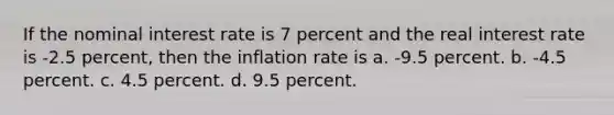 If the nominal interest rate is 7 percent and the real interest rate is -2.5 percent, then the inflation rate is a. -9.5 percent. b. -4.5 percent. c. 4.5 percent. d. 9.5 percent.