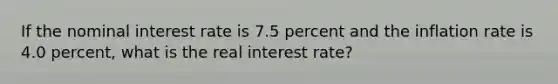 If the nominal interest rate is 7.5 percent and the inflation rate is 4.0 percent, what is the real interest rate?