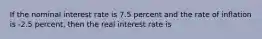 If the nominal interest rate is 7.5 percent and the rate of inflation is -2.5 percent, then the real interest rate is