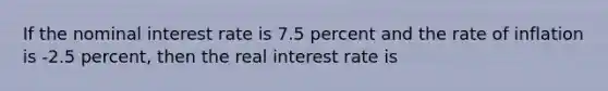 If the nominal interest rate is 7.5 percent and the rate of inflation is -2.5 percent, then the real interest rate is