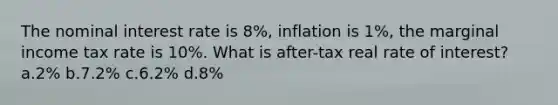 The nominal interest rate is 8%, inflation is 1%, the marginal income tax rate is 10%. What is after-tax real rate of interest? a.2% b.7.2% c.6.2% d.8%