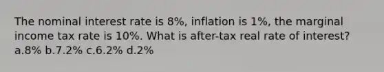 The nominal interest rate is 8%, inflation is 1%, the marginal income tax rate is 10%. What is after-tax real rate of interest? a.8% b.7.2% c.6.2% d.2%