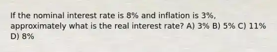 If the nominal interest rate is 8% and inflation is 3%, approximately what is the real interest rate? A) 3% B) 5% C) 11% D) 8%