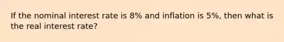 If the nominal interest rate is 8% and inflation is 5%, then what is the real interest rate?