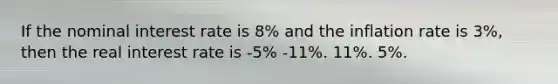 If the nominal interest rate is 8% and the inflation rate is 3%, then the real interest rate is -5% -11%. 11%. 5%.