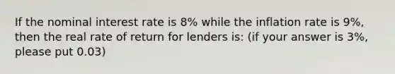 If the nominal interest rate is 8% while the inflation rate is 9%, then the real rate of return for lenders is: (if your answer is 3%, please put 0.03)