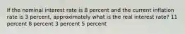 If the nominal interest rate is 8 percent and the current inflation rate is 3 percent, approximately what is the real interest rate? 11 percent 8 percent 3 percent 5 percent