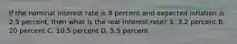 If the nominal interest rate is 8 percent and expected inflation is 2.5 percent, then what is the real interest rate? S. 3.2 percent B. 20 percent C. 10.5 percent D. 5.5 percent