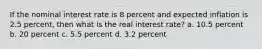 If the nominal interest rate is 8 percent and expected inflation is 2.5 percent, then what is the real interest rate? a. 10.5 percent b. 20 percent c. 5.5 percent d. 3.2 percent