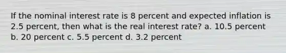 If the nominal interest rate is 8 percent and expected inflation is 2.5 percent, then what is the real interest rate? a. 10.5 percent b. 20 percent c. 5.5 percent d. 3.2 percent