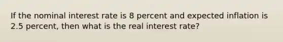 If the nominal interest rate is 8 percent and expected inflation is 2.5 percent, then what is the real interest rate?