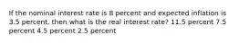 If the nominal interest rate is 8 percent and expected inflation is 3.5 percent, then what is the real interest rate? 11.5 percent 7.5 percent 4.5 percent 2.5 percent