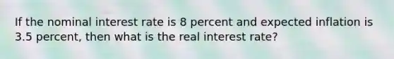 If the nominal interest rate is 8 percent and expected inflation is 3.5 percent, then what is the real interest rate?